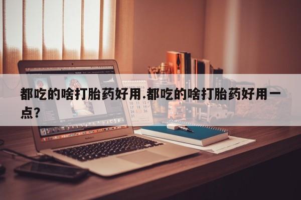 流产药使用都吃的啥打胎药好用.都吃的啥打胎药好用一点？