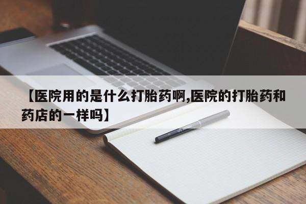 流产药使用【医院用的是什么打胎药啊,医院的打胎药和药店的一样吗】