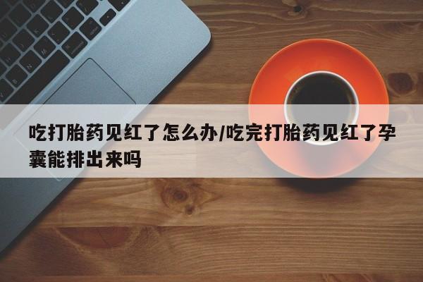 流产药使用吃打胎药见红了怎么办/吃完打胎药见红了孕囊能排出来吗