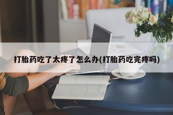 流产药使用打胎药吃了太疼了怎么办(打胎药吃完疼吗)