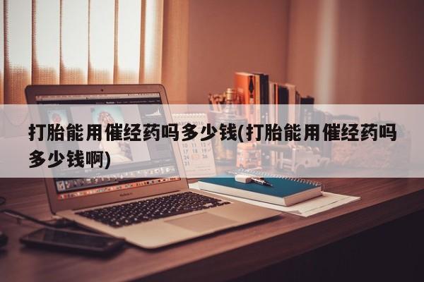 流产药使用打胎能用催经药吗多少钱(打胎能用催经药吗多少钱啊)