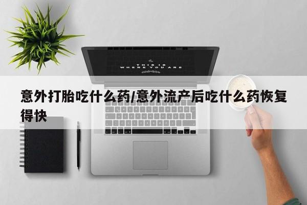 流产药使用意外打胎吃什么药/意外流产后吃什么药恢复得快