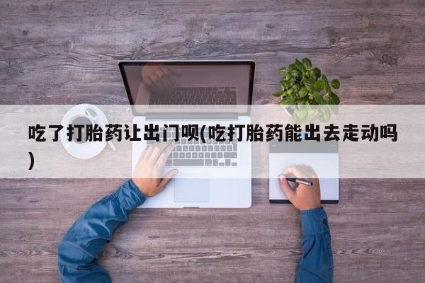 流产药使用吃了打胎药让出门呗(吃打胎药能出去走动吗)