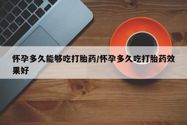 流产药使用怀孕多久能够吃打胎药/怀孕多久吃打胎药效果好