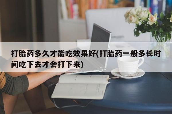 流产药使用打胎药多久才能吃效果好(打胎药一般多长时间吃下去才会打下来)