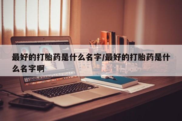 流产药使用最好的打胎药是什么名字/最好的打胎药是什么名字啊