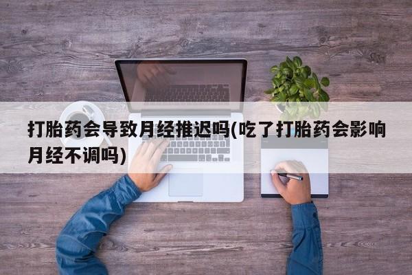 流产药使用打胎药会导致月经推迟吗(吃了打胎药会影响月经不调吗)