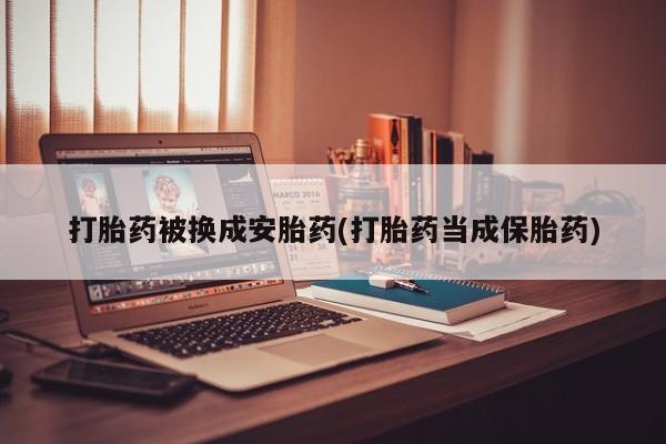 流产药使用打胎药被换成安胎药(打胎药当成保胎药)