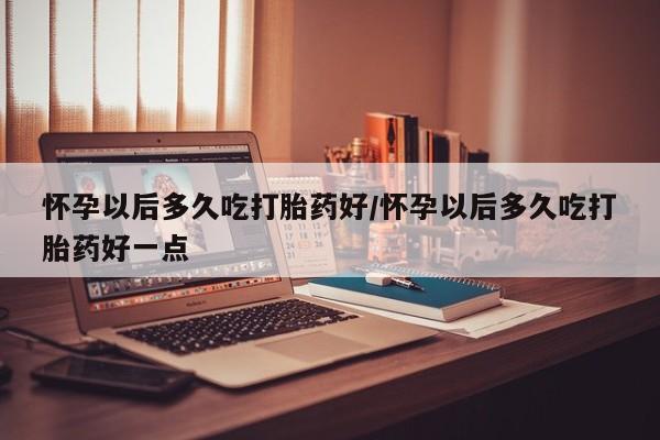 流产药使用怀孕以后多久吃打胎药好/怀孕以后多久吃打胎药好一点