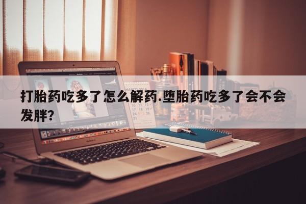 流产药使用打胎药吃多了怎么解药.堕胎药吃多了会不会发胖？