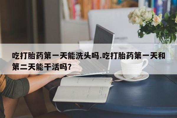 流产药使用吃打胎药第一天能洗头吗.吃打胎药第一天和第二天能干活吗？