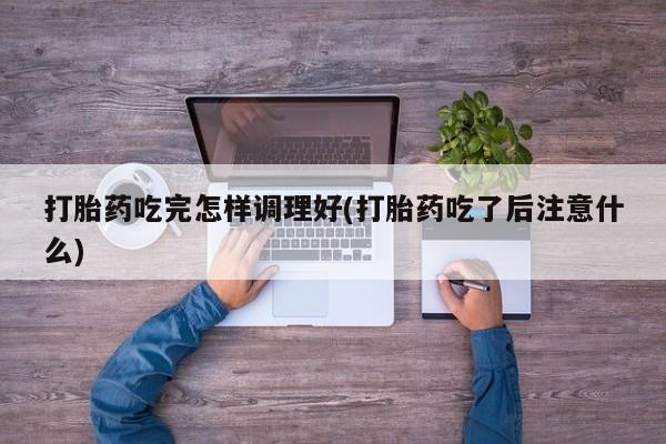 流产药使用打胎药吃完怎样调理好(打胎药吃了后注意什么)