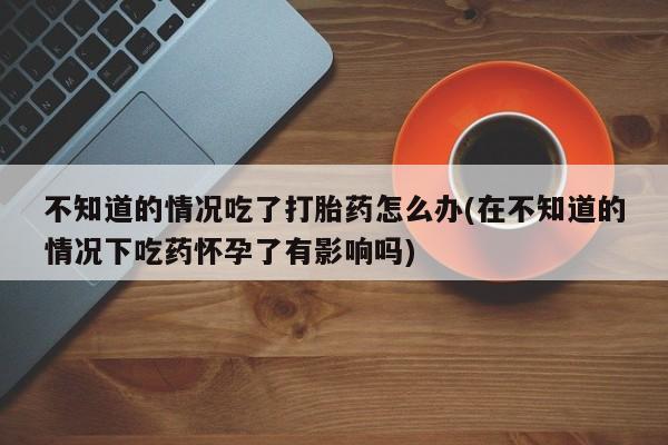 流产药使用不知道的情况吃了打胎药怎么办(在不知道的情况下吃药怀孕了有影响吗)