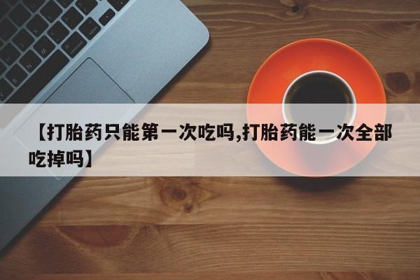 流产药使用【打胎药只能第一次吃吗,打胎药能一次全部吃掉吗】