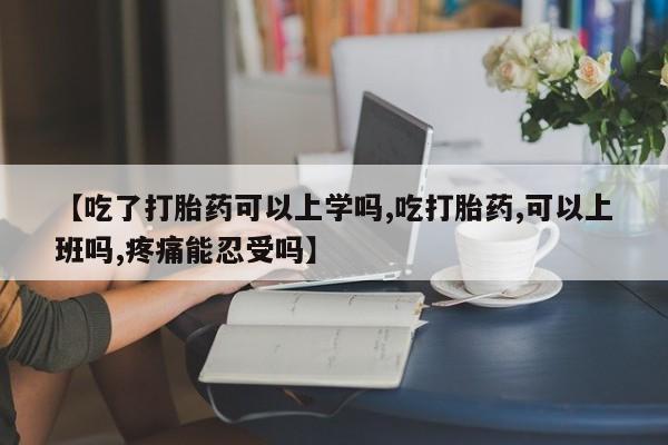 流产药使用【吃了打胎药可以上学吗,吃打胎药,可以上班吗,疼痛能忍受吗】