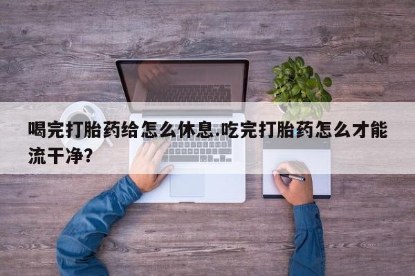 流产药使用喝完打胎药给怎么休息.吃完打胎药怎么才能流干净？