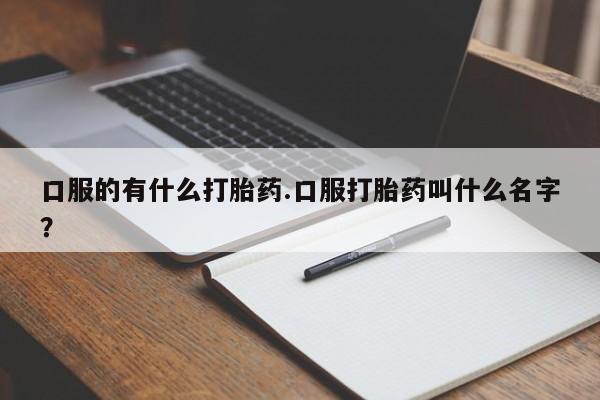 流产药使用口服的有什么打胎药.口服打胎药叫什么名字？