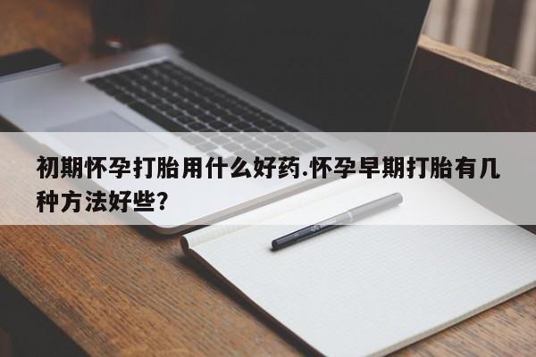 流产药使用初期怀孕打胎用什么好药.怀孕早期打胎有几种方法好些？
