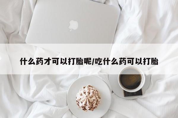 流产药使用什么药才可以打胎呢/吃什么药可以打胎