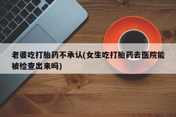 流产药使用老婆吃打胎药不承认(女生吃打胎药去医院能被检查出来吗)