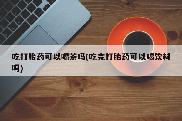 流产药使用吃打胎药可以喝茶吗(吃完打胎药可以喝饮料吗)