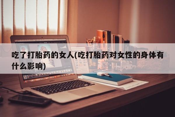 流产药使用吃了打胎药的女人(吃打胎药对女性的身体有什么影响)