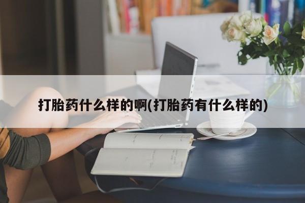 流产药使用打胎药什么样的啊(打胎药有什么样的)