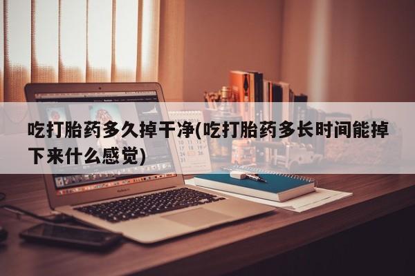 流产药使用吃打胎药多久掉干净(吃打胎药多长时间能掉下来什么感觉)