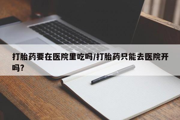 流产药使用打胎药要在医院里吃吗/打胎药只能去医院开吗?