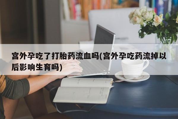 流产药使用宫外孕吃了打胎药流血吗(宫外孕吃药流掉以后影响生育吗)