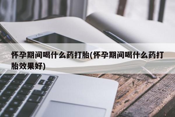 流产药使用怀孕期间喝什么药打胎(怀孕期间喝什么药打胎效果好)