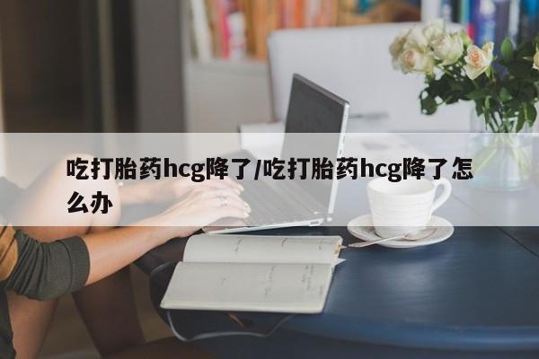 流产药使用吃打胎药hcg降了/吃打胎药hcg降了怎么办
