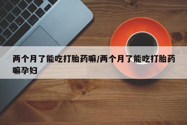 流产药使用两个月了能吃打胎药嘛/两个月了能吃打胎药嘛孕妇