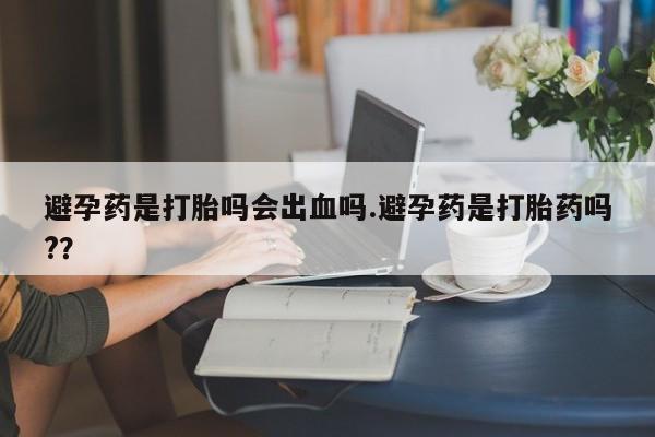 流产药使用避孕药是打胎吗会出血吗.避孕药是打胎药吗?？