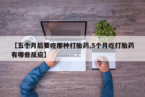 流产药使用【五个月后要吃那种打胎药,5个月吃打胎药有哪些反应】