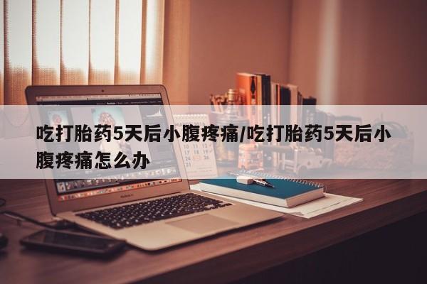 流产药使用吃打胎药5天后小腹疼痛/吃打胎药5天后小腹疼痛怎么办