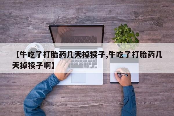 流产药使用【牛吃了打胎药几天掉犊子,牛吃了打胎药几天掉犊子啊】