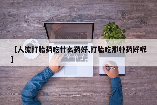 流产药使用【人流打胎药吃什么药好,打胎吃那种药好呢】