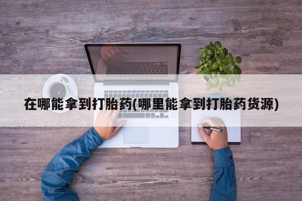 流产药使用在哪能拿到打胎药(哪里能拿到打胎药货源)