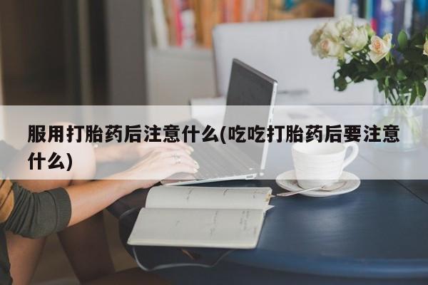流产药使用服用打胎药后注意什么(吃吃打胎药后要注意什么)