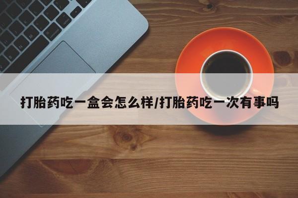 流产药使用打胎药吃一盒会怎么样/打胎药吃一次有事吗