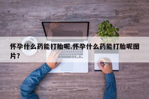 流产药使用怀孕什么药能打胎呢.怀孕什么药能打胎呢图片？