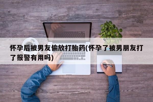 流产药使用怀孕后被男友偷放打胎药(怀孕了被男朋友打了报警有用吗)