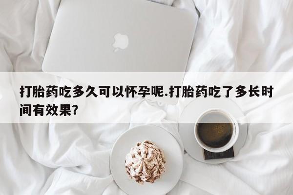 流产药使用打胎药吃多久可以怀孕呢.打胎药吃了多长时间有效果？