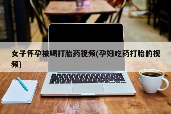 流产药使用女子怀孕被喝打胎药视频(孕妇吃药打胎的视频)