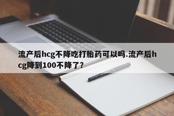 流产药使用流产后hcg不降吃打胎药可以吗.流产后hcg降到100不降了？