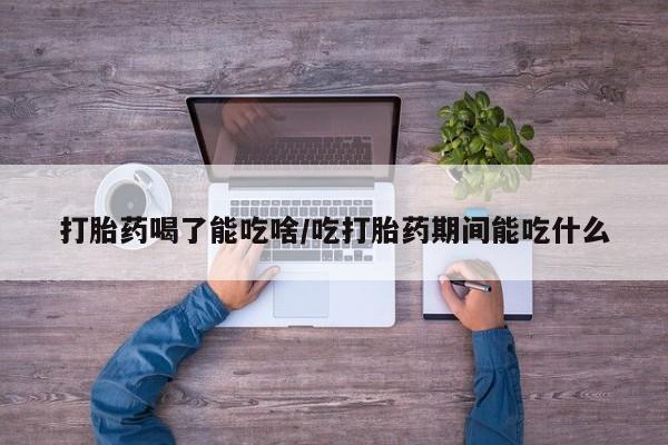 流产药使用打胎药喝了能吃啥/吃打胎药期间能吃什么