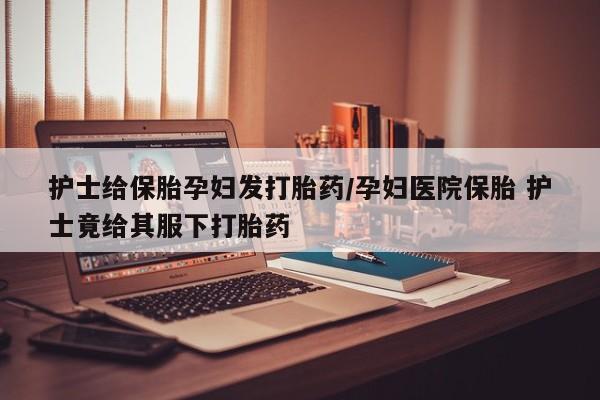 流产药使用护士给保胎孕妇发打胎药/孕妇医院保胎 护士竟给其服下打胎药