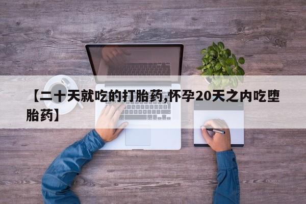 流产药使用【二十天就吃的打胎药,怀孕20天之内吃堕胎药】