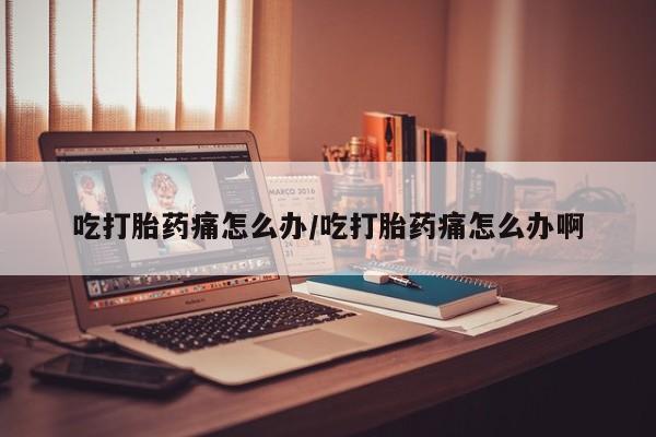 流产药使用吃打胎药痛怎么办/吃打胎药痛怎么办啊